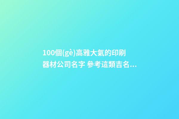 100個(gè)高雅大氣的印刷器材公司名字 參考這類吉名最佳